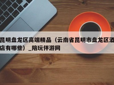 昆明盘龙区高端精品(云南省昆明市盘龙区酒店有哪些)_陪玩伴游网