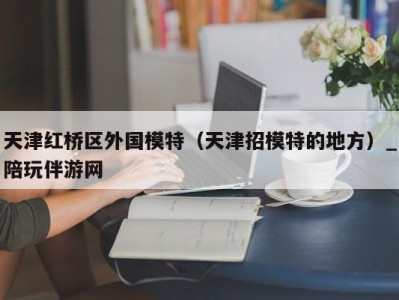 天津红桥区外国模特(天津招模特的地方)_陪玩伴游网