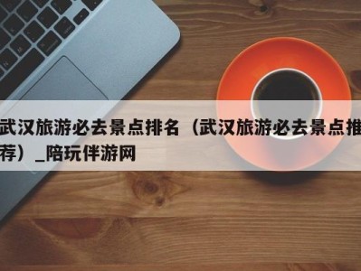 武汉旅游必去景点排名(武汉旅游必去景点推荐)_陪玩伴游网