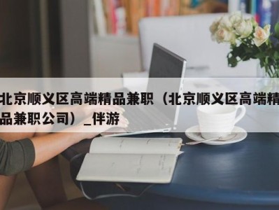 北京顺义区高端精品兼职(北京顺义区高端精品兼职公司)_伴游