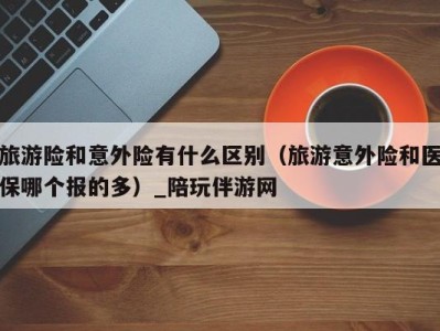 旅游险和意外险有什么区别(旅游意外险和医保哪个报的多)_陪玩伴游网