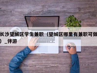 长沙望城区学生兼职(望城区哪里有兼职可做)_伴游