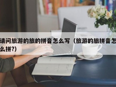 请问旅游的旅的拼音怎么写(旅游的旅拼音怎么拼?)