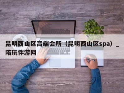 昆明西山区高端会所(昆明西山区spa)_陪玩伴游网