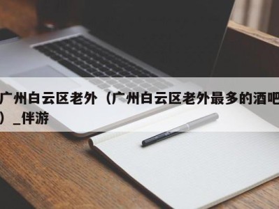 广州白云区老外(广州白云区老外最多的酒吧)_伴游