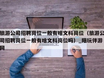 旅游公司招聘岗位一般有啥文科岗位(旅游公司招聘岗位一般有啥文科岗位吗)_陪玩伴游网