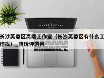 长沙芙蓉区高端工作室(长沙芙蓉区有什么工作找)_陪玩伴游网