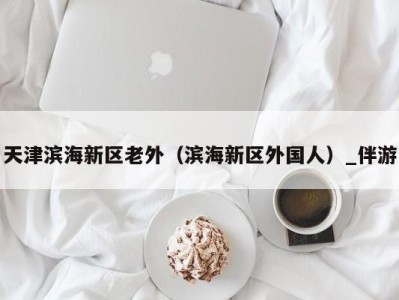 天津滨海新区老外（滨海新区外国人）_伴游