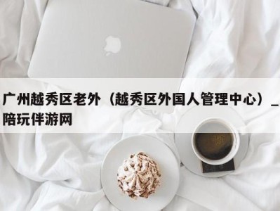 广州越秀区老外(越秀区外国人管理中心)_陪玩伴游网