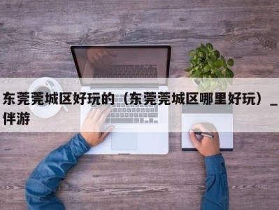 东莞莞城区好玩的(东莞莞城区哪里好玩)_伴游