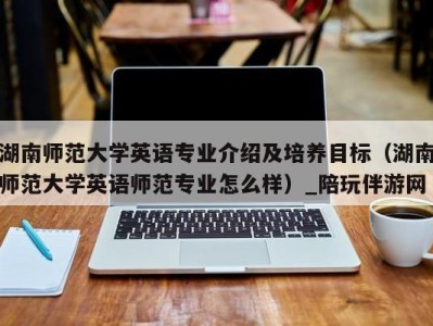 湖南师范大学英语专业介绍及培养目标(湖南师范大学英语师范专业怎么样)_陪玩伴游网