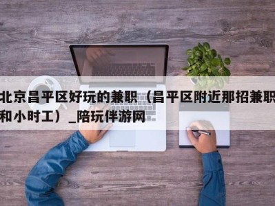 北京昌平区好玩的兼职(昌平区附近那招兼职和小时工)_陪玩伴游网