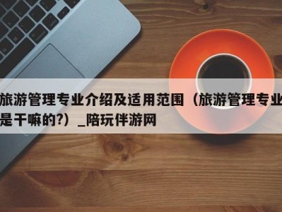 旅游管理专业介绍及适用范围(旅游管理专业是干嘛的?)_陪玩伴游网
