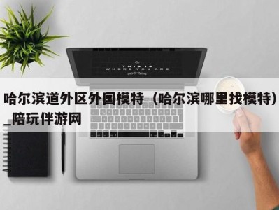 哈尔滨道外区外国模特(哈尔滨哪里找模特)_陪玩伴游网