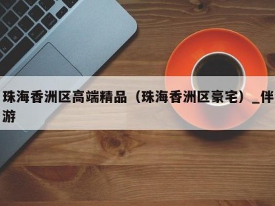 珠海香洲区高端精品(珠海香洲区豪宅)_伴游