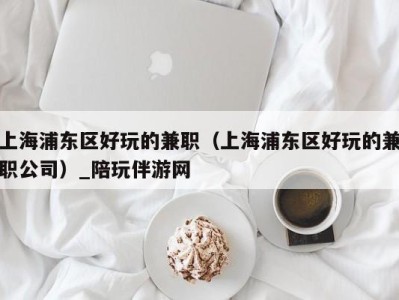 上海浦东区好玩的兼职(上海浦东区好玩的兼职公司)_陪玩伴游网