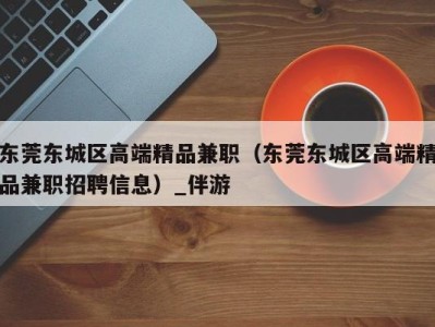 东莞东城区高端精品兼职(东莞东城区高端精品兼职招聘信息)_伴游