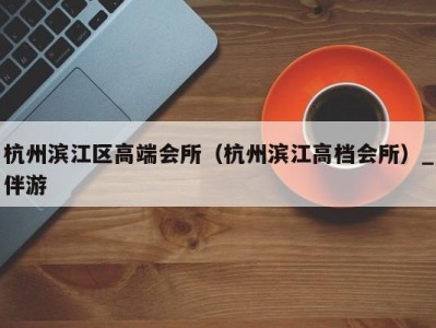 杭州滨江区高端会所(杭州滨江高档会所)_伴游