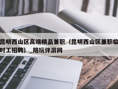 昆明西山区高端精品兼职(昆明西山区兼职临时工招聘)_陪玩伴游网
