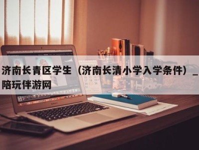 济南长青区学生(济南长清小学入学条件)_陪玩伴游网