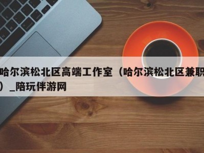哈尔滨松北区高端工作室(哈尔滨松北区兼职)_陪玩伴游网