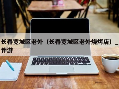 长春宽城区老外(长春宽城区老外烧烤店)_伴游