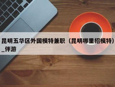 昆明五华区外国模特兼职(昆明哪里招模特)_伴游