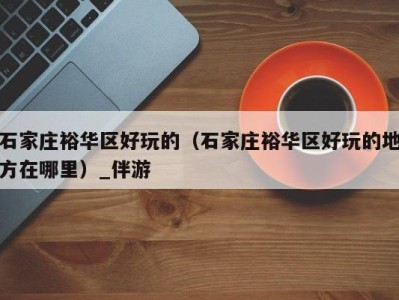 石家庄裕华区好玩的(石家庄裕华区好玩的地方在哪里)_伴游
