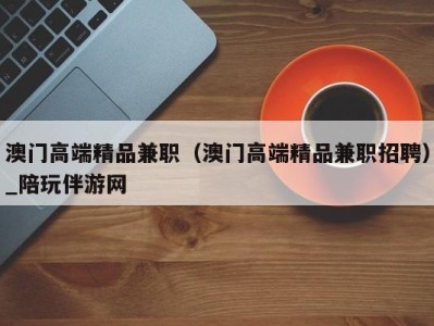 澳门高端精品兼职(澳门高端精品兼职招聘)_陪玩伴游网