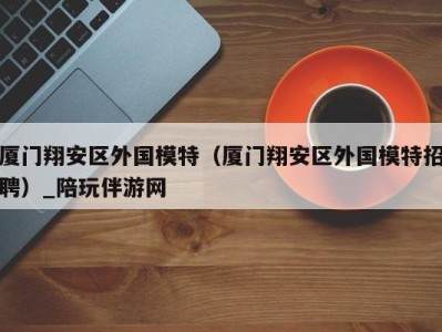 厦门翔安区外国模特(厦门翔安区外国模特招聘)_陪玩伴游网