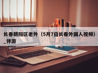 长春朝阳区老外(5月7日长春外国人视频)_伴游
