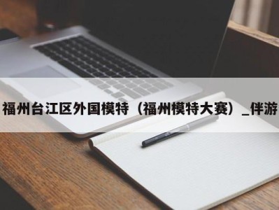 福州台江区外国模特(福州模特大赛)_伴游