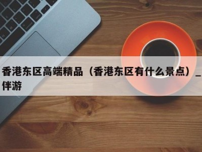香港东区高端精品(香港东区有什么景点)_伴游