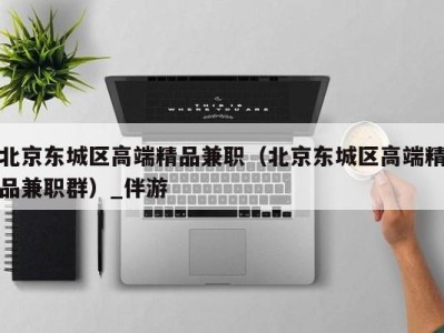 北京东城区高端精品兼职(北京东城区高端精品兼职群)_伴游
