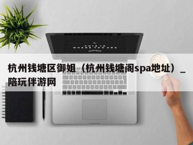 杭州钱塘区御姐(杭州钱塘阁spa地址)_陪玩伴游网