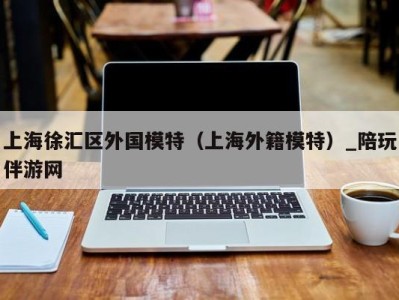 上海徐汇区外国模特(上海外籍模特)_陪玩伴游网