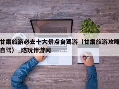 甘肃旅游必去十大景点自驾游(甘肃旅游攻略自驾)_陪玩伴游网