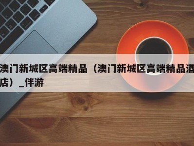 澳门新城区高端精品(澳门新城区高端精品酒店)_伴游