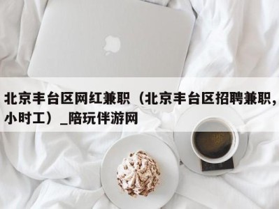 北京丰台区网红兼职(北京丰台区招聘兼职,小时工)_陪玩伴游网