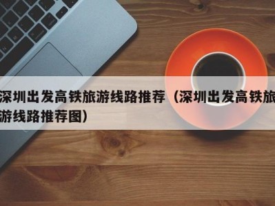 深圳出发高铁旅游线路推荐(深圳出发高铁旅游线路推荐图)