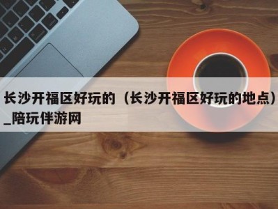 长沙开福区好玩的(长沙开福区好玩的地点)_陪玩伴游网