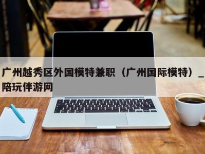广州越秀区外国模特兼职(广州国际模特)_陪玩伴游网