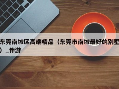 东莞南城区高端精品(东莞市南城最好的别墅)_伴游