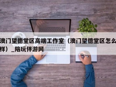 澳门望德堂区高端工作室(澳门望德堂区怎么样)_陪玩伴游网
