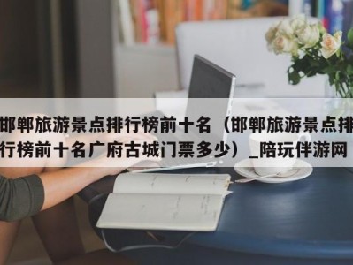 邯郸旅游景点排行榜前十名(邯郸旅游景点排行榜前十名广府古城门票多少)_陪玩伴游网