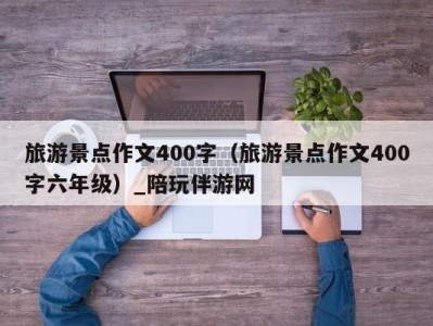 旅游景点作文400字(旅游景点作文400字六年级)_陪玩伴游网