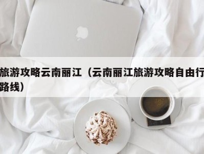 旅游攻略云南丽江(云南丽江旅游攻略自由行路线)