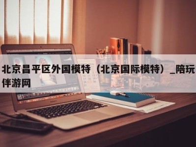 北京昌平区外国模特(北京国际模特)_陪玩伴游网