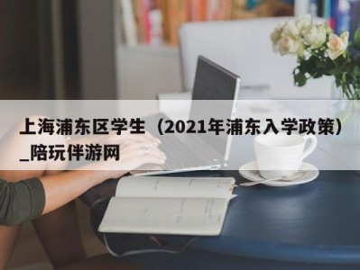 上海浦东区学生(2021年浦东入学政策)_陪玩伴游网