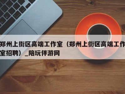 郑州上街区高端工作室(郑州上街区高端工作室招聘)_陪玩伴游网